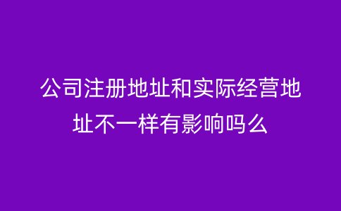 公司注册地址和实际经营地址不一样有影响吗么