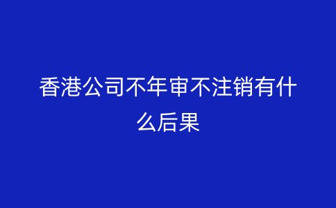 香港公司不年审不注销有什么后果