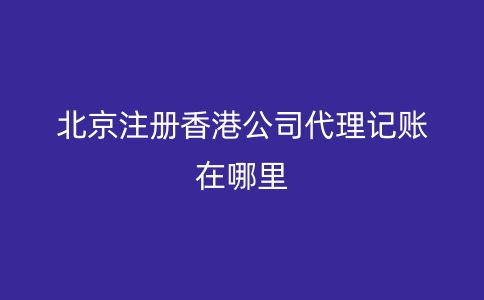 北京注册香港公司代理记账在哪里